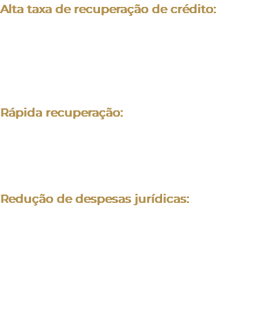 Alta taxa de recuperação de crédito: recuperamos uma porcentagem significativa das dívidas inadimplentes, fortalecendo a estabilidade financeira das instituições. Rápida recuperação: monitoramos de perto e reduzimos o tempo necessário para recuperar os créditos, superando métodos tradicionais. Redução de despesas jurídicas: unimos métodos extrajudiciais e custo zero para processos judiciais, diminuindo consideravelmente as despesas totais. Relatórios detalhados: oferecemos relatórios personalizados. 