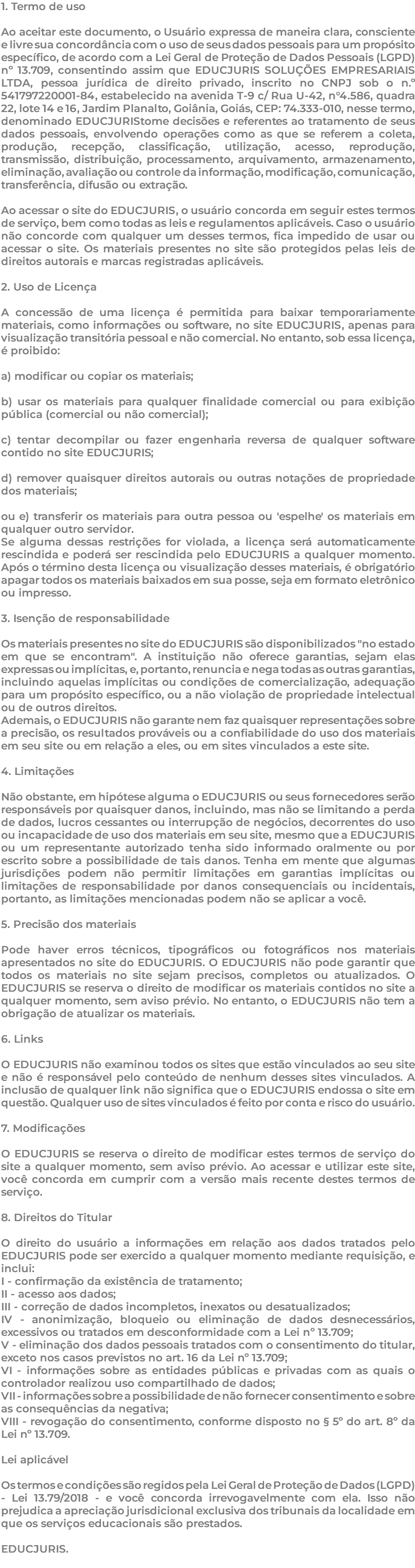 1. Termo de uso Ao aceitar este documento, o Usuário expressa de maneira clara, consciente e livre sua concordância com o uso de seus dados pessoais para um propósito específico, de acordo com a Lei Geral de Proteção de Dados Pessoais (LGPD) nº 13.709, consentindo assim que EDUCJURIS SOLUÇÕES EMPRESARIAIS LTDA, pessoa jurídica de direito privado, inscrito no CNPJ sob o n.º 541797220001-84, estabelecido na avenida T-9 c/ Rua U-42, n°4.586, quadra 22, lote 14 e 16, Jardim Planalto, Goiânia, Goiás, CEP: 74.333-010, nesse termo, denominado EDUCJURIStome decisões e referentes ao tratamento de seus dados pessoais, envolvendo operações como as que se referem a coleta, produção, recepção, classificação, utilização, acesso, reprodução, transmissão, distribuição, processamento, arquivamento, armazenamento, eliminação, avaliação ou controle da informação, modificação, comunicação, transferência, difusão ou extração. Ao acessar o site do EDUCJURIS, o usuário concorda em seguir estes termos de serviço, bem como todas as leis e regulamentos aplicáveis. Caso o usuário não concorde com qualquer um desses termos, fica impedido de usar ou acessar o site. Os materiais presentes no site são protegidos pelas leis de direitos autorais e marcas registradas aplicáveis. 2. Uso de Licença A concessão de uma licença é permitida para baixar temporariamente materiais, como informações ou software, no site EDUCJURIS, apenas para visualização transitória pessoal e não comercial. No entanto, sob essa licença, é proibido: a) modificar ou copiar os materiais; b) usar os materiais para qualquer finalidade comercial ou para exibição pública (comercial ou não comercial); c) tentar decompilar ou fazer engenharia reversa de qualquer software contido no site EDUCJURIS; d) remover quaisquer direitos autorais ou outras notações de propriedade dos materiais; ou e) transferir os materiais para outra pessoa ou 'espelhe' os materiais em qualquer outro servidor. Se alguma dessas restrições for violada, a licença será automaticamente rescindida e poderá ser rescindida pelo EDUCJURIS a qualquer momento. Após o término desta licença ou visualização desses materiais, é obrigatório apagar todos os materiais baixados em sua posse, seja em formato eletrônico ou impresso. 3. Isenção de responsabilidade Os materiais presentes no site do EDUCJURIS são disponibilizados "no estado em que se encontram". A instituição não oferece garantias, sejam elas expressas ou implícitas, e, portanto, renuncia e nega todas as outras garantias, incluindo aquelas implícitas ou condições de comercialização, adequação para um propósito específico, ou a não violação de propriedade intelectual ou de outros direitos. Ademais, o EDUCJURIS não garante nem faz quaisquer representações sobre a precisão, os resultados prováveis ou a confiabilidade do uso dos materiais em seu site ou em relação a eles, ou em sites vinculados a este site. 4. Limitações Não obstante, em hipótese alguma o EDUCJURIS ou seus fornecedores serão responsáveis por quaisquer danos, incluindo, mas não se limitando a perda de dados, lucros cessantes ou interrupção de negócios, decorrentes do uso ou incapacidade de uso dos materiais em seu site, mesmo que a EDUCJURIS ou um representante autorizado tenha sido informado oralmente ou por escrito sobre a possibilidade de tais danos. Tenha em mente que algumas jurisdições podem não permitir limitações em garantias implícitas ou limitações de responsabilidade por danos consequenciais ou incidentais, portanto, as limitações mencionadas podem não se aplicar a você. 5. Precisão dos materiais Pode haver erros técnicos, tipográficos ou fotográficos nos materiais apresentados no site do EDUCJURIS. O EDUCJURIS não pode garantir que todos os materiais no site sejam precisos, completos ou atualizados. O EDUCJURIS se reserva o direito de modificar os materiais contidos no site a qualquer momento, sem aviso prévio. No entanto, o EDUCJURIS não tem a obrigação de atualizar os materiais. 6. Links O EDUCJURIS não examinou todos os sites que estão vinculados ao seu site e não é responsável pelo conteúdo de nenhum desses sites vinculados. A inclusão de qualquer link não significa que o EDUCJURIS endossa o site em questão. Qualquer uso de sites vinculados é feito por conta e risco do usuário. 7. Modificações O EDUCJURIS se reserva o direito de modificar estes termos de serviço do site a qualquer momento, sem aviso prévio. Ao acessar e utilizar este site, você concorda em cumprir com a versão mais recente destes termos de serviço. 8. Direitos do Titular O direito do usuário a informações em relação aos dados tratados pelo EDUCJURIS pode ser exercido a qualquer momento mediante requisição, e inclui: I - confirmação da existência de tratamento; II - acesso aos dados; III - correção de dados incompletos, inexatos ou desatualizados; IV - anonimização, bloqueio ou eliminação de dados desnecessários, excessivos ou tratados em desconformidade com a Lei nº 13.709; V - eliminação dos dados pessoais tratados com o consentimento do titular, exceto nos casos previstos no art. 16 da Lei nº 13.709; VI - informações sobre as entidades públicas e privadas com as quais o controlador realizou uso compartilhado de dados; VII - informações sobre a possibilidade de não fornecer consentimento e sobre as consequências da negativa; VIII - revogação do consentimento, conforme disposto no § 5º do art. 8º da Lei nº 13.709. Lei aplicável Os termos e condições são regidos pela Lei Geral de Proteção de Dados (LGPD) - Lei 13.79/2018 - e você concorda irrevogavelmente com ela. Isso não prejudica a apreciação jurisdicional exclusiva dos tribunais da localidade em que os serviços educacionais são prestados. EDUCJURIS. 