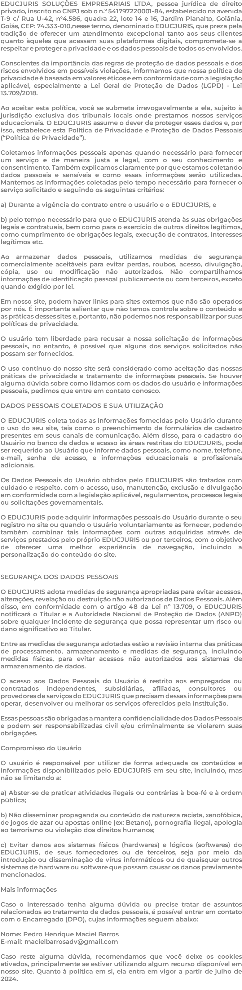 EDUCJURIS SOLUÇÕES EMPRESARIAIS LTDA, pessoa jurídica de direito privado, inscrito no CNPJ sob o n.º 541797220001-84, estabelecido na avenida T-9 c/ Rua U-42, n°4.586, quadra 22, lote 14 e 16, Jardim Planalto, Goiânia, Goiás, CEP: 74.333-010,nesse termo, denominado EDUCJURIS, que preza pela tradição de oferecer um atendimento excepcional tanto aos seus clientes quanto àqueles que acessam suas plataformas digitais, compromete-se a respeitar e proteger a privacidade e os dados pessoais de todos os envolvidos. Conscientes da importância das regras de proteção de dados pessoais e dos riscos envolvidos em possíveis violações, informamos que nossa política de privacidade é baseada em valores éticos e em conformidade com a legislação aplicável, especialmente a Lei Geral de Proteção de Dados (LGPD) - Lei 13.709/2018. Ao aceitar esta política, você se submete irrevogavelmente a ela, sujeito à jurisdição exclusiva dos tribunais locais onde prestamos nossos serviços educacionais. O EDUCJURIS assume o dever de proteger esses dados e, por isso, estabelece esta Política de Privacidade e Proteção de Dados Pessoais (“Política de Privacidade”). Coletamos informações pessoais apenas quando necessário para fornecer um serviço e de maneira justa e legal, com o seu conhecimento e consentimento. Também explicamos claramente por que estamos coletando dados pessoais e sensíveis e como essas informações serão utilizadas. Mantemos as informações coletadas pelo tempo necessário para fornecer o serviço solicitado e seguindo os seguintes critérios: a) Durante a vigência do contrato entre o usuário e o EDUCJURIS, e b) pelo tempo necessário para que o EDUCJURIS atenda às suas obrigações legais e contratuais, bem como para o exercício de outros direitos legítimos, como cumprimento de obrigações legais, execução de contratos, interesses legítimos etc. Ao armazenar dados pessoais, utilizamos medidas de segurança comercialmente aceitáveis para evitar perdas, roubos, acesso, divulgação, cópia, uso ou modificação não autorizados. Não compartilhamos informações de identificação pessoal publicamente ou com terceiros, exceto quando exigido por lei. Em nosso site, podem haver links para sites externos que não são operados por nós. É importante salientar que não temos controle sobre o conteúdo e as práticas desses sites e, portanto, não podemos nos responsabilizar por suas políticas de privacidade. O usuário tem liberdade para recusar a nossa solicitação de informações pessoais, no entanto, é possível que alguns dos serviços solicitados não possam ser fornecidos. O uso contínuo do nosso site será considerado como aceitação das nossas práticas de privacidade e tratamento de informações pessoais. Se houver alguma dúvida sobre como lidamos com os dados do usuário e informações pessoais, pedimos que entre em contato conosco. DADOS PESSOAIS COLETADOS E SUA UTILIZAÇÃO O EDUCJURIS coleta todas as informações fornecidas pelo Usuário durante o uso do seu site, tais como o preenchimento de formulários de cadastro presentes em seus canais de comunicação. Além disso, para o cadastro do Usuário no banco de dados e acesso às áreas restritas do EDUCJURIS, pode ser requerido ao Usuário que informe dados pessoais, como nome, telefone, e-mail, senha de acesso, e informações educacionais e profissionais adicionais. Os Dados Pessoais do Usuário obtidos pelo EDUCJURIS são tratados com cuidado e respeito, com o acesso, uso, manutenção, exclusão e divulgação em conformidade com a legislação aplicável, regulamentos, processos legais ou solicitações governamentais. O EDUCJURIS pode adquirir informações pessoais do Usuário durante o seu registro no site ou quando o Usuário voluntariamente as fornecer, podendo também combinar tais informações com outras adquiridas através de serviços prestados pelo próprio EDUCJURIS ou por terceiros, com o objetivo de oferecer uma melhor experiência de navegação, incluindo a personalização do conteúdo do site. SEGURANÇA DOS DADOS PESSOAIS O EDUCJURIS adota medidas de segurança apropriadas para evitar acessos, alterações, revelação ou destruição não autorizados de Dados Pessoais. Além disso, em conformidade com o artigo 48 da Lei nº 13.709, o EDUCJURIS notificará o Titular e a Autoridade Nacional de Proteção de Dados (ANPD) sobre qualquer incidente de segurança que possa representar um risco ou dano significativo ao Titular. Entre as medidas de segurança adotadas estão a revisão interna das práticas de processamento, armazenamento e medidas de segurança, incluindo medidas físicas, para evitar acessos não autorizados aos sistemas de armazenamento de dados. O acesso aos Dados Pessoais do Usuário é restrito aos empregados ou contratados independentes, subsidiárias, afiliadas, consultores ou provedores de serviços do EDUCJURIS que precisam dessas informações para operar, desenvolver ou melhorar os serviços oferecidos pela instituição. Essas pessoas são obrigadas a manter a confidencialidade dos Dados Pessoais e podem ser responsabilizadas civil e/ou criminalmente se violarem suas obrigações. Compromisso do Usuário O usuário é responsável por utilizar de forma adequada os conteúdos e informações disponibilizados pelo EDUCJURIS em seu site, incluindo, mas não se limitando a: a) Abster-se de praticar atividades ilegais ou contrárias à boa-fé e à ordem pública; b) Não disseminar propaganda ou conteúdo de natureza racista, xenofóbica, de jogos de azar ou apostas online (ex: Betano), pornografia ilegal, apologia ao terrorismo ou violação dos direitos humanos; c) Evitar danos aos sistemas físicos (hardwares) e lógicos (softwares) do EDUCJURIS, de seus fornecedores ou de terceiros, seja por meio da introdução ou disseminação de vírus informáticos ou de quaisquer outros sistemas de hardware ou software que possam causar os danos previamente mencionados. Mais informações Caso o interessado tenha alguma dúvida ou precise tratar de assuntos relacionados ao tratamento de dados pessoais, é possível entrar em contato com o Encarregado (DPO), cujas informações seguem abaixo: Nome: Pedro Henrique Maciel Barros E-mail: macielbarrosadv@gmail.com Caso reste alguma dúvida, recomendamos que você deixe os cookies ativados, principalmente se estiver utilizando algum recurso disponível em nosso site. Quanto à política em si, ela entra em vigor a partir de julho de 2024. 