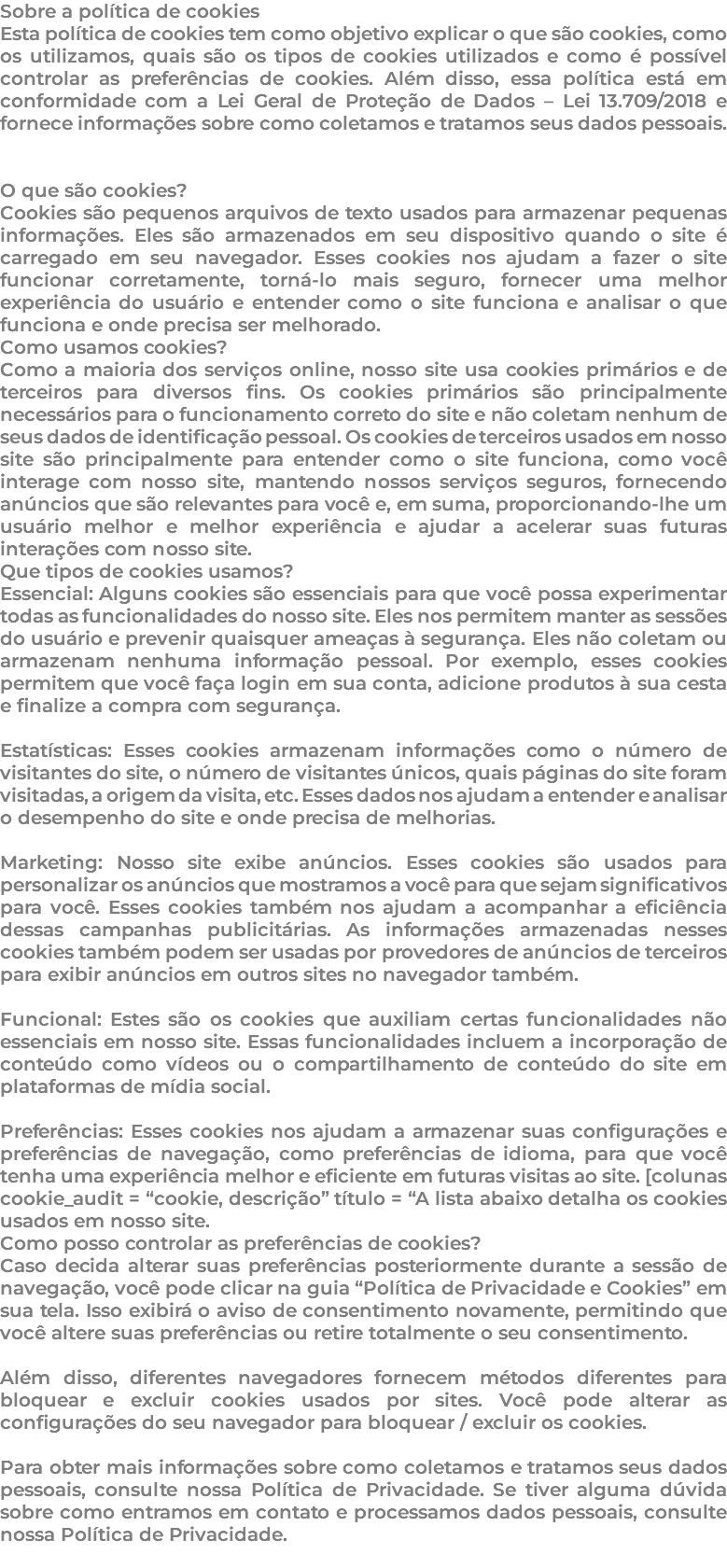 Sobre a política de cookies Esta política de cookies tem como objetivo explicar o que são cookies, como os utilizamos, quais são os tipos de cookies utilizados e como é possível controlar as preferências de cookies. Além disso, essa política está em conformidade com a Lei Geral de Proteção de Dados – Lei 13.709/2018 e fornece informações sobre como coletamos e tratamos seus dados pessoais. O que são cookies? Cookies são pequenos arquivos de texto usados para armazenar pequenas informações. Eles são armazenados em seu dispositivo quando o site é carregado em seu navegador. Esses cookies nos ajudam a fazer o site funcionar corretamente, torná-lo mais seguro, fornecer uma melhor experiência do usuário e entender como o site funciona e analisar o que funciona e onde precisa ser melhorado. Como usamos cookies? Como a maioria dos serviços online, nosso site usa cookies primários e de terceiros para diversos fins. Os cookies primários são principalmente necessários para o funcionamento correto do site e não coletam nenhum de seus dados de identificação pessoal. Os cookies de terceiros usados em nosso site são principalmente para entender como o site funciona, como você interage com nosso site, mantendo nossos serviços seguros, fornecendo anúncios que são relevantes para você e, em suma, proporcionando-lhe um usuário melhor e melhor experiência e ajudar a acelerar suas futuras interações com nosso site. Que tipos de cookies usamos? Essencial: Alguns cookies são essenciais para que você possa experimentar todas as funcionalidades do nosso site. Eles nos permitem manter as sessões do usuário e prevenir quaisquer ameaças à segurança. Eles não coletam ou armazenam nenhuma informação pessoal. Por exemplo, esses cookies permitem que você faça login em sua conta, adicione produtos à sua cesta e finalize a compra com segurança. Estatísticas: Esses cookies armazenam informações como o número de visitantes do site, o número de visitantes únicos, quais páginas do site foram visitadas, a origem da visita, etc. Esses dados nos ajudam a entender e analisar o desempenho do site e onde precisa de melhorias. Marketing: Nosso site exibe anúncios. Esses cookies são usados para personalizar os anúncios que mostramos a você para que sejam significativos para você. Esses cookies também nos ajudam a acompanhar a eficiência dessas campanhas publicitárias. As informações armazenadas nesses cookies também podem ser usadas por provedores de anúncios de terceiros para exibir anúncios em outros sites no navegador também. Funcional: Estes são os cookies que auxiliam certas funcionalidades não essenciais em nosso site. Essas funcionalidades incluem a incorporação de conteúdo como vídeos ou o compartilhamento de conteúdo do site em plataformas de mídia social. Preferências: Esses cookies nos ajudam a armazenar suas configurações e preferências de navegação, como preferências de idioma, para que você tenha uma experiência melhor e eficiente em futuras visitas ao site. [colunas cookie_audit = “cookie, descrição” título = “A lista abaixo detalha os cookies usados em nosso site. Como posso controlar as preferências de cookies? Caso decida alterar suas preferências posteriormente durante a sessão de navegação, você pode clicar na guia “Política de Privacidade e Cookies” em sua tela. Isso exibirá o aviso de consentimento novamente, permitindo que você altere suas preferências ou retire totalmente o seu consentimento. Além disso, diferentes navegadores fornecem métodos diferentes para bloquear e excluir cookies usados por sites. Você pode alterar as configurações do seu navegador para bloquear / excluir os cookies. Para obter mais informações sobre como coletamos e tratamos seus dados pessoais, consulte nossa Política de Privacidade. Se tiver alguma dúvida sobre como entramos em contato e processamos dados pessoais, consulte nossa Política de Privacidade. 