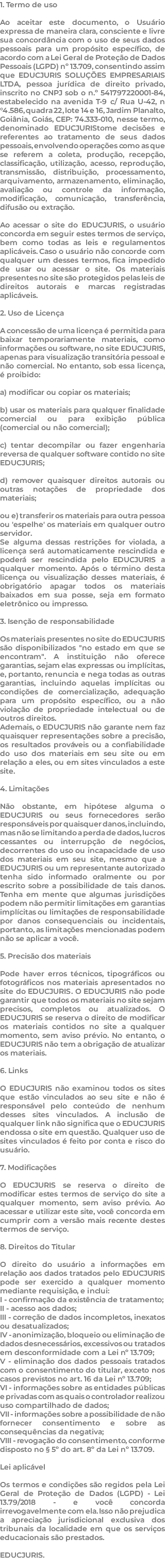 1. Termo de uso Ao aceitar este documento, o Usuário expressa de maneira clara, consciente e livre sua concordância com o uso de seus dados pessoais para um propósito específico, de acordo com a Lei Geral de Proteção de Dados Pessoais (LGPD) nº 13.709, consentindo assim que EDUCJURIS SOLUÇÕES EMPRESARIAIS LTDA, pessoa jurídica de direito privado, inscrito no CNPJ sob o n.º 541797220001-84, estabelecido na avenida T-9 c/ Rua U-42, n°4.586, quadra 22, lote 14 e 16, Jardim Planalto, Goiânia, Goiás, CEP: 74.333-010, nesse termo, denominado EDUCJURIStome decisões e referentes ao tratamento de seus dados pessoais, envolvendo operações como as que se referem a coleta, produção, recepção, classificação, utilização, acesso, reprodução, transmissão, distribuição, processamento, arquivamento, armazenamento, eliminação, avaliação ou controle da informação, modificação, comunicação, transferência, difusão ou extração. Ao acessar o site do EDUCJURIS, o usuário concorda em seguir estes termos de serviço, bem como todas as leis e regulamentos aplicáveis. Caso o usuário não concorde com qualquer um desses termos, fica impedido de usar ou acessar o site. Os materiais presentes no site são protegidos pelas leis de direitos autorais e marcas registradas aplicáveis. 2. Uso de Licença A concessão de uma licença é permitida para baixar temporariamente materiais, como informações ou software, no site EDUCJURIS, apenas para visualização transitória pessoal e não comercial. No entanto, sob essa licença, é proibido: a) modificar ou copiar os materiais; b) usar os materiais para qualquer finalidade comercial ou para exibição pública (comercial ou não comercial); c) tentar decompilar ou fazer engenharia reversa de qualquer software contido no site EDUCJURIS; d) remover quaisquer direitos autorais ou outras notações de propriedade dos materiais; ou e) transferir os materiais para outra pessoa ou 'espelhe' os materiais em qualquer outro servidor. Se alguma dessas restrições for violada, a licença será automaticamente rescindida e poderá ser rescindida pelo EDUCJURIS a qualquer momento. Após o término desta licença ou visualização desses materiais, é obrigatório apagar todos os materiais baixados em sua posse, seja em formato eletrônico ou impresso. 3. Isenção de responsabilidade Os materiais presentes no site do EDUCJURIS são disponibilizados "no estado em que se encontram". A instituição não oferece garantias, sejam elas expressas ou implícitas, e, portanto, renuncia e nega todas as outras garantias, incluindo aquelas implícitas ou condições de comercialização, adequação para um propósito específico, ou a não violação de propriedade intelectual ou de outros direitos. Ademais, o EDUCJURIS não garante nem faz quaisquer representações sobre a precisão, os resultados prováveis ou a confiabilidade do uso dos materiais em seu site ou em relação a eles, ou em sites vinculados a este site. 4. Limitações Não obstante, em hipótese alguma o EDUCJURIS ou seus fornecedores serão responsáveis por quaisquer danos, incluindo, mas não se limitando a perda de dados, lucros cessantes ou interrupção de negócios, decorrentes do uso ou incapacidade de uso dos materiais em seu site, mesmo que a EDUCJURIS ou um representante autorizado tenha sido informado oralmente ou por escrito sobre a possibilidade de tais danos. Tenha em mente que algumas jurisdições podem não permitir limitações em garantias implícitas ou limitações de responsabilidade por danos consequenciais ou incidentais, portanto, as limitações mencionadas podem não se aplicar a você. 5. Precisão dos materiais Pode haver erros técnicos, tipográficos ou fotográficos nos materiais apresentados no site do EDUCJURIS. O EDUCJURIS não pode garantir que todos os materiais no site sejam precisos, completos ou atualizados. O EDUCJURIS se reserva o direito de modificar os materiais contidos no site a qualquer momento, sem aviso prévio. No entanto, o EDUCJURIS não tem a obrigação de atualizar os materiais. 6. Links O EDUCJURIS não examinou todos os sites que estão vinculados ao seu site e não é responsável pelo conteúdo de nenhum desses sites vinculados. A inclusão de qualquer link não significa que o EDUCJURIS endossa o site em questão. Qualquer uso de sites vinculados é feito por conta e risco do usuário. 7. Modificações O EDUCJURIS se reserva o direito de modificar estes termos de serviço do site a qualquer momento, sem aviso prévio. Ao acessar e utilizar este site, você concorda em cumprir com a versão mais recente destes termos de serviço. 8. Direitos do Titular O direito do usuário a informações em relação aos dados tratados pelo EDUCJURIS pode ser exercido a qualquer momento mediante requisição, e inclui: I - confirmação da existência de tratamento; II - acesso aos dados; III - correção de dados incompletos, inexatos ou desatualizados; IV - anonimização, bloqueio ou eliminação de dados desnecessários, excessivos ou tratados em desconformidade com a Lei nº 13.709; V - eliminação dos dados pessoais tratados com o consentimento do titular, exceto nos casos previstos no art. 16 da Lei nº 13.709; VI - informações sobre as entidades públicas e privadas com as quais o controlador realizou uso compartilhado de dados; VII - informações sobre a possibilidade de não fornecer consentimento e sobre as consequências da negativa; VIII - revogação do consentimento, conforme disposto no § 5º do art. 8º da Lei nº 13.709. Lei aplicável Os termos e condições são regidos pela Lei Geral de Proteção de Dados (LGPD) - Lei 13.79/2018 - e você concorda irrevogavelmente com ela. Isso não prejudica a apreciação jurisdicional exclusiva dos tribunais da localidade em que os serviços educacionais são prestados. EDUCJURIS. 