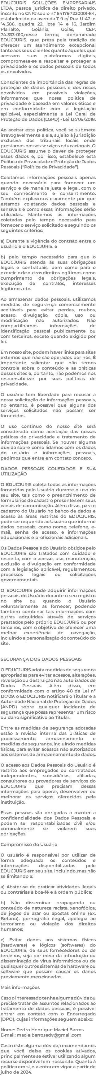 EDUCJURIS SOLUÇÕES EMPRESARIAIS LTDA, pessoa jurídica de direito privado, inscrito no CNPJ sob o n.º 541797220001-84, estabelecido na avenida T-9 c/ Rua U-42, n°4.586, quadra 22, lote 14 e 16, Jardim Planalto, Goiânia, Goiás, CEP: 74.333-010,nesse termo, denominado EDUCJURIS, que preza pela tradição de oferecer um atendimento excepcional tanto aos seus clientes quanto àqueles que acessam suas plataformas digitais, compromete-se a respeitar e proteger a privacidade e os dados pessoais de todos os envolvidos. Conscientes da importância das regras de proteção de dados pessoais e dos riscos envolvidos em possíveis violações, informamos que nossa política de privacidade é baseada em valores éticos e em conformidade com a legislação aplicável, especialmente a Lei Geral de Proteção de Dados (LGPD) - Lei 13.709/2018. Ao aceitar esta política, você se submete irrevogavelmente a ela, sujeito à jurisdição exclusiva dos tribunais locais onde prestamos nossos serviços educacionais. O EDUCJURIS assume o dever de proteger esses dados e, por isso, estabelece esta Política de Privacidade e Proteção de Dados Pessoais (“Política de Privacidade”). Coletamos informações pessoais apenas quando necessário para fornecer um serviço e de maneira justa e legal, com o seu conhecimento e consentimento. Também explicamos claramente por que estamos coletando dados pessoais e sensíveis e como essas informações serão utilizadas. Mantemos as informações coletadas pelo tempo necessário para fornecer o serviço solicitado e seguindo os seguintes critérios: a) Durante a vigência do contrato entre o usuário e o EDUCJURIS, e b) pelo tempo necessário para que o EDUCJURIS atenda às suas obrigações legais e contratuais, bem como para o exercício de outros direitos legítimos, como cumprimento de obrigações legais, execução de contratos, interesses legítimos etc. Ao armazenar dados pessoais, utilizamos medidas de segurança comercialmente aceitáveis para evitar perdas, roubos, acesso, divulgação, cópia, uso ou modificação não autorizados. Não compartilhamos informações de identificação pessoal publicamente ou com terceiros, exceto quando exigido por lei. Em nosso site, podem haver links para sites externos que não são operados por nós. É importante salientar que não temos controle sobre o conteúdo e as práticas desses sites e, portanto, não podemos nos responsabilizar por suas políticas de privacidade. O usuário tem liberdade para recusar a nossa solicitação de informações pessoais, no entanto, é possível que alguns dos serviços solicitados não possam ser fornecidos. O uso contínuo do nosso site será considerado como aceitação das nossas práticas de privacidade e tratamento de informações pessoais. Se houver alguma dúvida sobre como lidamos com os dados do usuário e informações pessoais, pedimos que entre em contato conosco. DADOS PESSOAIS COLETADOS E SUA UTILIZAÇÃO O EDUCJURIS coleta todas as informações fornecidas pelo Usuário durante o uso do seu site, tais como o preenchimento de formulários de cadastro presentes em seus canais de comunicação. Além disso, para o cadastro do Usuário no banco de dados e acesso às áreas restritas do EDUCJURIS, pode ser requerido ao Usuário que informe dados pessoais, como nome, telefone, e-mail, senha de acesso, e informações educacionais e profissionais adicionais. Os Dados Pessoais do Usuário obtidos pelo EDUCJURIS são tratados com cuidado e respeito, com o acesso, uso, manutenção, exclusão e divulgação em conformidade com a legislação aplicável, regulamentos, processos legais ou solicitações governamentais. O EDUCJURIS pode adquirir informações pessoais do Usuário durante o seu registro no site ou quando o Usuário voluntariamente as fornecer, podendo também combinar tais informações com outras adquiridas através de serviços prestados pelo próprio EDUCJURIS ou por terceiros, com o objetivo de oferecer uma melhor experiência de navegação, incluindo a personalização do conteúdo do site. SEGURANÇA DOS DADOS PESSOAIS O EDUCJURIS adota medidas de segurança apropriadas para evitar acessos, alterações, revelação ou destruição não autorizados de Dados Pessoais. Além disso, em conformidade com o artigo 48 da Lei nº 13.709, o EDUCJURIS notificará o Titular e a Autoridade Nacional de Proteção de Dados (ANPD) sobre qualquer incidente de segurança que possa representar um risco ou dano significativo ao Titular. Entre as medidas de segurança adotadas estão a revisão interna das práticas de processamento, armazenamento e medidas de segurança, incluindo medidas físicas, para evitar acessos não autorizados aos sistemas de armazenamento de dados. O acesso aos Dados Pessoais do Usuário é restrito aos empregados ou contratados independentes, subsidiárias, afiliadas, consultores ou provedores de serviços do EDUCJURIS que precisam dessas informações para operar, desenvolver ou melhorar os serviços oferecidos pela instituição. Essas pessoas são obrigadas a manter a confidencialidade dos Dados Pessoais e podem ser responsabilizadas civil e/ou criminalmente se violarem suas obrigações. Compromisso do Usuário O usuário é responsável por utilizar de forma adequada os conteúdos e informações disponibilizados pelo EDUCJURIS em seu site, incluindo, mas não se limitando a: a) Abster-se de praticar atividades ilegais ou contrárias à boa-fé e à ordem pública; b) Não disseminar propaganda ou conteúdo de natureza racista, xenofóbica, de jogos de azar ou apostas online (ex: Betano), pornografia ilegal, apologia ao terrorismo ou violação dos direitos humanos; c) Evitar danos aos sistemas físicos (hardwares) e lógicos (softwares) do EDUCJURIS, de seus fornecedores ou de terceiros, seja por meio da introdução ou disseminação de vírus informáticos ou de quaisquer outros sistemas de hardware ou software que possam causar os danos previamente mencionados. Mais informações Caso o interessado tenha alguma dúvida ou precise tratar de assuntos relacionados ao tratamento de dados pessoais, é possível entrar em contato com o Encarregado (DPO), cujas informações seguem abaixo: Nome: Pedro Henrique Maciel Barros E-mail: macielbarrosadv@gmail.com Caso reste alguma dúvida, recomendamos que você deixe os cookies ativados, principalmente se estiver utilizando algum recurso disponível em nosso site. Quanto à política em si, ela entra em vigor a partir de julho de 2024. 