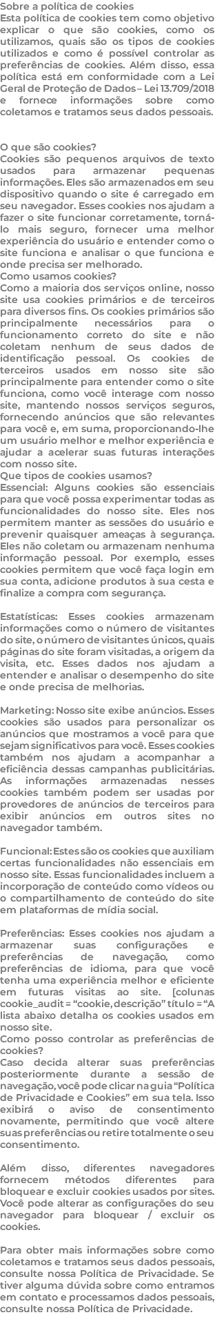 Sobre a política de cookies Esta política de cookies tem como objetivo explicar o que são cookies, como os utilizamos, quais são os tipos de cookies utilizados e como é possível controlar as preferências de cookies. Além disso, essa política está em conformidade com a Lei Geral de Proteção de Dados – Lei 13.709/2018 e fornece informações sobre como coletamos e tratamos seus dados pessoais. O que são cookies? Cookies são pequenos arquivos de texto usados para armazenar pequenas informações. Eles são armazenados em seu dispositivo quando o site é carregado em seu navegador. Esses cookies nos ajudam a fazer o site funcionar corretamente, torná-lo mais seguro, fornecer uma melhor experiência do usuário e entender como o site funciona e analisar o que funciona e onde precisa ser melhorado. Como usamos cookies? Como a maioria dos serviços online, nosso site usa cookies primários e de terceiros para diversos fins. Os cookies primários são principalmente necessários para o funcionamento correto do site e não coletam nenhum de seus dados de identificação pessoal. Os cookies de terceiros usados em nosso site são principalmente para entender como o site funciona, como você interage com nosso site, mantendo nossos serviços seguros, fornecendo anúncios que são relevantes para você e, em suma, proporcionando-lhe um usuário melhor e melhor experiência e ajudar a acelerar suas futuras interações com nosso site. Que tipos de cookies usamos? Essencial: Alguns cookies são essenciais para que você possa experimentar todas as funcionalidades do nosso site. Eles nos permitem manter as sessões do usuário e prevenir quaisquer ameaças à segurança. Eles não coletam ou armazenam nenhuma informação pessoal. Por exemplo, esses cookies permitem que você faça login em sua conta, adicione produtos à sua cesta e finalize a compra com segurança. Estatísticas: Esses cookies armazenam informações como o número de visitantes do site, o número de visitantes únicos, quais páginas do site foram visitadas, a origem da visita, etc. Esses dados nos ajudam a entender e analisar o desempenho do site e onde precisa de melhorias. Marketing: Nosso site exibe anúncios. Esses cookies são usados para personalizar os anúncios que mostramos a você para que sejam significativos para você. Esses cookies também nos ajudam a acompanhar a eficiência dessas campanhas publicitárias. As informações armazenadas nesses cookies também podem ser usadas por provedores de anúncios de terceiros para exibir anúncios em outros sites no navegador também. Funcional: Estes são os cookies que auxiliam certas funcionalidades não essenciais em nosso site. Essas funcionalidades incluem a incorporação de conteúdo como vídeos ou o compartilhamento de conteúdo do site em plataformas de mídia social. Preferências: Esses cookies nos ajudam a armazenar suas configurações e preferências de navegação, como preferências de idioma, para que você tenha uma experiência melhor e eficiente em futuras visitas ao site. [colunas cookie_audit = “cookie, descrição” título = “A lista abaixo detalha os cookies usados em nosso site. Como posso controlar as preferências de cookies? Caso decida alterar suas preferências posteriormente durante a sessão de navegação, você pode clicar na guia “Política de Privacidade e Cookies” em sua tela. Isso exibirá o aviso de consentimento novamente, permitindo que você altere suas preferências ou retire totalmente o seu consentimento. Além disso, diferentes navegadores fornecem métodos diferentes para bloquear e excluir cookies usados por sites. Você pode alterar as configurações do seu navegador para bloquear / excluir os cookies. Para obter mais informações sobre como coletamos e tratamos seus dados pessoais, consulte nossa Política de Privacidade. Se tiver alguma dúvida sobre como entramos em contato e processamos dados pessoais, consulte nossa Política de Privacidade. 